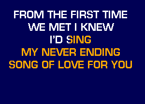 FROM THE FIRST TIME
WE MET I KNEW
I'D SING
MY NEVER ENDING
SONG OF LOVE FOR YOU