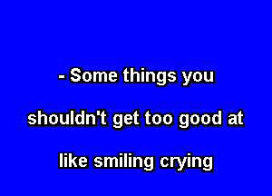 - Some things you

shouldn't get too good at

like smiling crying