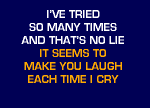 I'VE TRIED
SO MANY TIMES
AND THAT'S N0 LIE
IT SEEMS TO
MAKE YOU LAUGH
EACH TIME I CRY