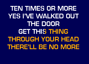 TEN TIMES OR MORE
YES I'VE WALKED OUT
THE DOOR
GET THIS THING
THROUGH YOUR HEAD
THERE'LL BE NO MORE