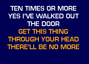 TEN TIMES OR MORE
YES I'VE WALKED OUT
THE DOOR
GET THIS THING
THROUGH YOUR HEAD
THERE'LL BE NO MORE