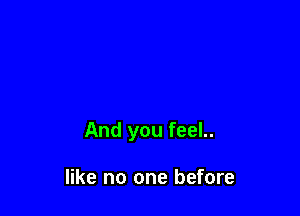 And you feel..

like no one before