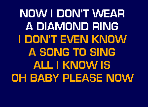 NOW I DON'T WEAR
A DIAMOND RING
I DON'T EVEN KNOW
A SONG TO SING
ALL I KNOW IS
0H BABY PLEASE NOW