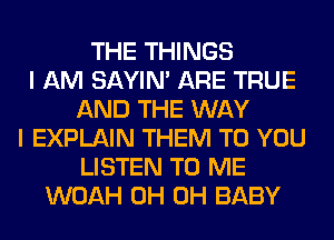 THE THINGS
I AM SAYIN' ARE TRUE
AND THE WAY
I EXPLAIN THEM TO YOU
LISTEN TO ME
WOAH 0H 0H BABY