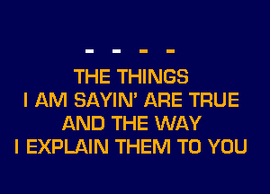 THE THINGS
I AM SAYIN' ARE TRUE
AND THE WAY
I EXPLAIN THEM TO YOU