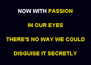 NOW WITH PASSION

IN OUR EYES

THERE'S NO WAY WE COULD

DISGUISE IT SECRETLY