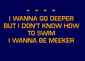 I WANNA GO DEEPER
BUT I DON'T KNOW HOW
TO SINIM
I WANNA BE MEEKER