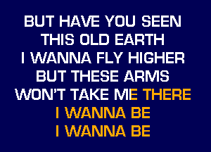 BUT HAVE YOU SEEN
THIS OLD EARTH
I WANNA FLY HIGHER
BUT THESE ARMS
WON'T TAKE ME THERE
I WANNA BE
I WANNA BE