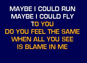 MAYBE I COULD RUN
MAYBE I COULD FLY
TO YOU
DO YOU FEEL THE SAME
WHEN ALL YOU SEE
IS BLAME IN ME