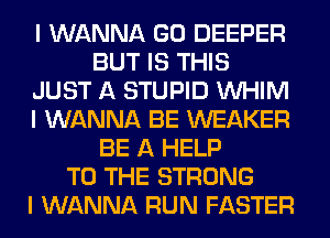 I WANNA GO DEEPER
BUT IS THIS
JUST A STUPID INHIM
I WANNA BE WEAKER
BE A HELP
TO THE STRONG
I WANNA RUN FASTER