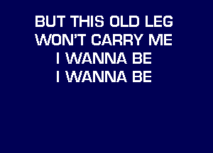 BUT THIS OLD LEG
WON'T CARRY ME
I WANNA BE
I WANNA BE