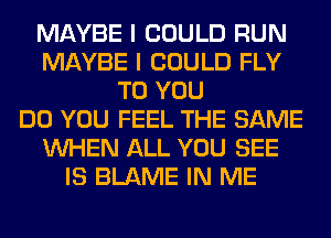 MAYBE I COULD RUN
MAYBE I COULD FLY
TO YOU
DO YOU FEEL THE SAME
WHEN ALL YOU SEE
IS BLAME IN ME