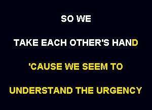 SO WE

TAKE EACH OTHER'S HAND

'CAUSE WE SEEM TO

UNDERSTAND THE URGENCY