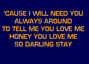 'CAUSE I WILL NEED YOU
ALWAYS AROUND
TO TELL ME YOU LOVE ME
HONEY YOU LOVE ME
SO DARLING STAY