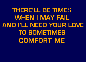 THERE'LL BE TIMES
WHEN I MAY FAIL
AND I'LL NEED YOUR LOVE
TO SOMETIMES

COMFORT ME