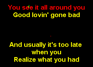 You se'e it all around you
Good lovin' gone bad

And usually it's too late
when you
Realize what you had