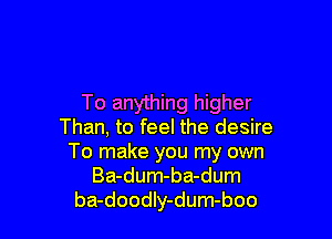 To anything higher

Than, to feel the desire
To make you my own
Ba-dum-ba-dum
ba-doodIy-dum-boo