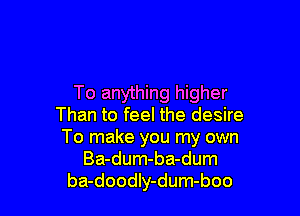 To anything higher

Than to feel the desire
To make you my own
Ba-dum-ba-dum
ba-doodIy-dum-boo