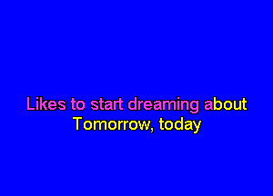 Likes to start dreaming about
Tomorrow, today