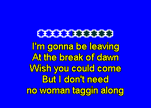 W

I'm gonna be leaving

At the break of dawn

Wish you could come
But I don't need

no woman taggin along I