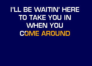 I'LL BE WAITIN' HERE
TO TAKE YOU IN
WHEN YOU

COME AROUND