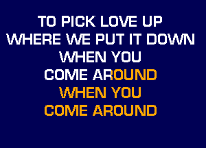 T0 PICK LOVE UP
WHERE WE PUT IT DOWN
WHEN YOU
COME AROUND
WHEN YOU
COME AROUND
