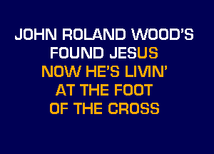 JOHN ROLAND WOOD'S
FOUND JESUS
NOW HE'S LIVIN'

AT THE FOOT
OF THE CROSS