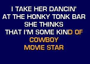 I TAKE HER DANCIN'
AT THE HONKY TONK BAR
SHE THINKS
THAT I'M SOME KIND OF
COWBOY
MOVIE STAR