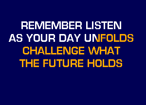 REMEMBER LISTEN
AS YOUR DAY UNFOLDS
CHALLENGE WHAT
THE FUTURE HOLDS