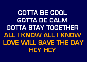 GOTTA BE COOL
GOTTA BE CALM
GOTTA STAY TOGETHER
ALL I KNOW ALL I KNOW
LOVE WILL SAVE THE DAY
HEY HEY