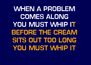 WHEN A PROBLEM
COMES ALONG
YOU MUST WHIP IT
BEFORE THE CREAM
SITS OUT T00 LONG
YOU MUST WHIP IT