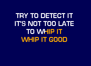 TRY TO DETECT IT
IT'S NOT TOO LATE
T0 WHIP IT
WHIP IT GOOD

g