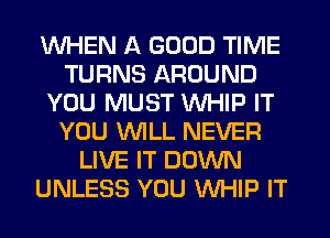 WHEN A GOOD TIME
TURNS AROUND
YOU MUST WHIP IT
YOU WLL NEVER
LIVE IT DOWN
UNLESS YOU WHIP IT