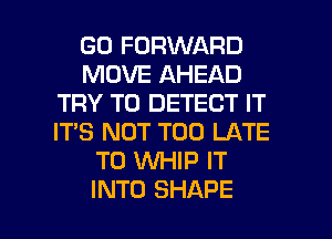 GO FORWARD
MOVE AHEAD
TRY TO DETECT IT
IT'S NOT TOO LATE
T0 WHIP IT

INTO SHAPE l