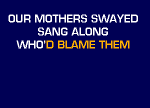 OUR MOTHERS SWAYED
SANG ALONG
VVHO'D BLAME THEM