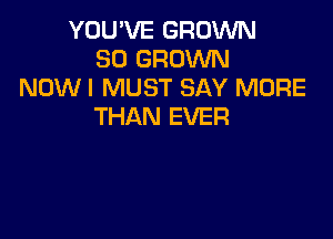 YOU'VE GROWN
SO GRDVVN
NOW I MUST SAY MORE
THAN EVER