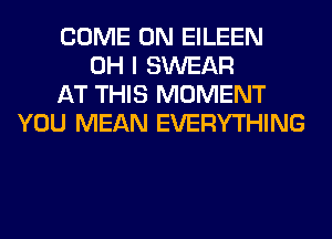COME ON EILEEN
OH I SWEAR
AT THIS MOMENT
YOU MEAN EVERYTHING