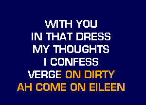 WTH YOU
IN THAT DRESS
MY THOUGHTS
I CONFESS
VERGE 0N DIRTY
AH COME ON EILEEN