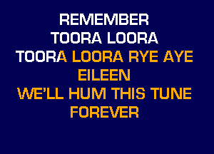 REMEMBER
TOORA LOORA
TOORA LOORA RYE AYE
EILEEN
WE'LL HUM THIS TUNE
FOREVER