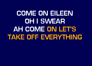 COME ON EILEEN
OH I SWEAR
AH COME ON LET'S
TAKE OFF EVERYTHING