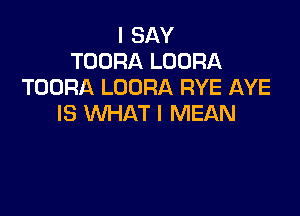 I SAY
TOORA LOORA
TOORA LOORA RYE AYE

IS WHAT I MEAN