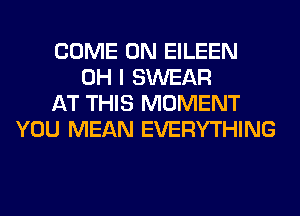 COME ON EILEEN
OH I SWEAR
AT THIS MOMENT
YOU MEAN EVERYTHING