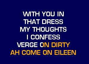 WTH YOU IN
THAT DRESS
MY THOUGHTS
I CONFESS
VERGE 0N DIRTY
AH COME ON EILEEN