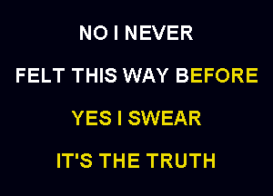 NO I NEVER
FELT THIS WAY BEFORE
YES I SWEAR
IT'S THE TRUTH