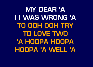 MY DEAR 'A
I I WAS WRONG 'A
TO 00H 00H TRY
TO LOVE TWO
'A HOOPA HOOPA
HOOPA A WELL 'A

g