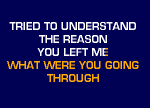 TRIED TO UNDERSTAND
THE REASON
YOU LEFT ME
WHAT WERE YOU GOING
THROUGH