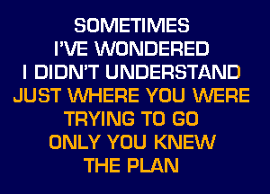 SOMETIMES
I'VE WONDERED
I DIDN'T UNDERSTAND
JUST WHERE YOU WERE
TRYING TO GO
ONLY YOU KNEW
THE PLAN