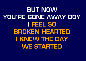 BUT NOW
YOU'RE GONE AWAY BOY
I FEEL SO
BROKEN HEARTED
I KNEW THE DAY
WE STARTED