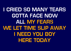 I CRIED SO MANY TEARS
GOTTA FACE NOW
ALL MY FEARS
WE LET TIME SLIP AWAY
I NEED YOU BUY
HERE TODAY