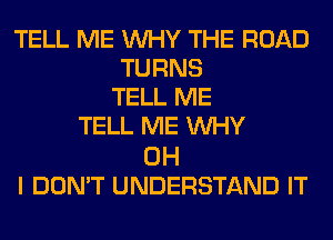 TELL ME WHY THE ROAD
TURNS
TELL ME
TELL ME WHY

OH
I DON'T UNDERSTAND IT